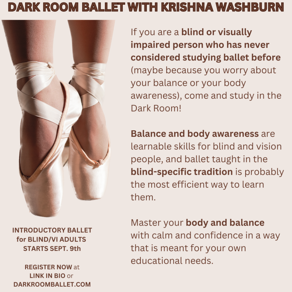On a tan background, an image of two feet wearing ballet pointe shoes with toes pointing down.
Dark brown text reads:
DARK ROOM BALLET WITH KRISHNA WASHBURN
If you are a blind or visually impaired person who has never considered studying ballet before (maybe because you worry about your balance or your body awareness), come and study in the Dark Room!
Balance and body awareness are learnable skills for blind and vision people, and ballet taught in the blind-specific tradition is probably the most efficient way to learn them.
Master your body and balance with calm and confidence in a way that is meant for your own educational needs.
INTRODUCTORY BALLET
for BLIND/VI ADULTS
STARTS SEPT. 9th
REGISTER NOW at
LINK IN BIO or
DARKROOMBALLET.COM